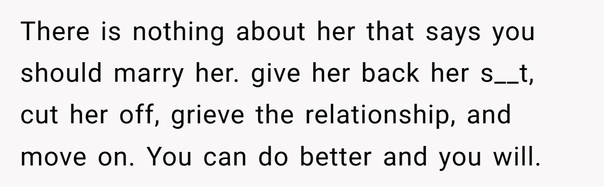 There is nothing about her that says you should marry her. give her back her s__t, cut her off, grieve the relationship, and move on. You can do better and...