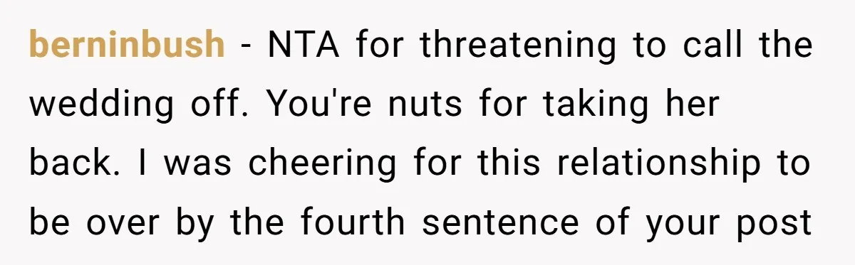 berninbush − NTA for threatening to call the wedding off. You're nuts for taking her back. I was cheering for this relationship to be over by the fourth sentence of...
