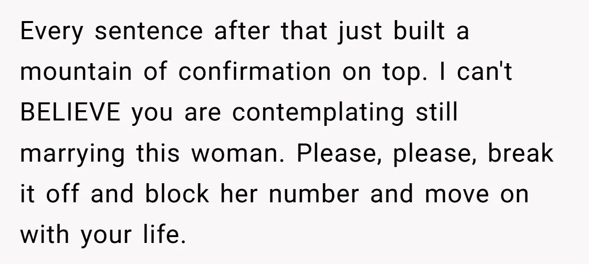 Every sentence after that just built a mountain of confirmation on top. I can't BELIEVE you are contemplating still marrying this woman. Please, please, break it off and block her...