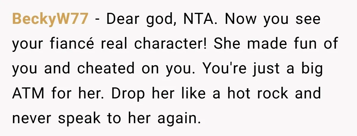 BeckyW77 − Dear god, NTA. Now you see your fiancé real character! She made fun of you and cheated on you. You're just a big ATM for her. Drop her...