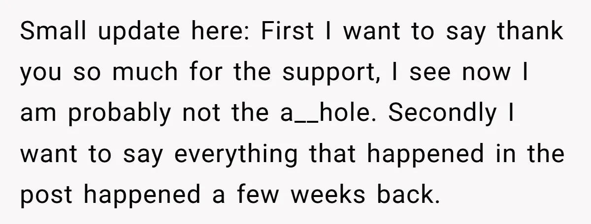 Small update here: First I want to say thank you so much for the support, I see now I am probably not the a__hole. Secondly I want to say everything...