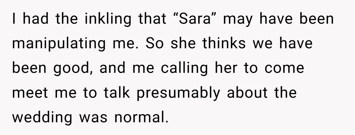 I had the inkling that “Sara” may have been manipulating me. So she thinks we have been good, and me calling her to come meet me to talk presumably about...
