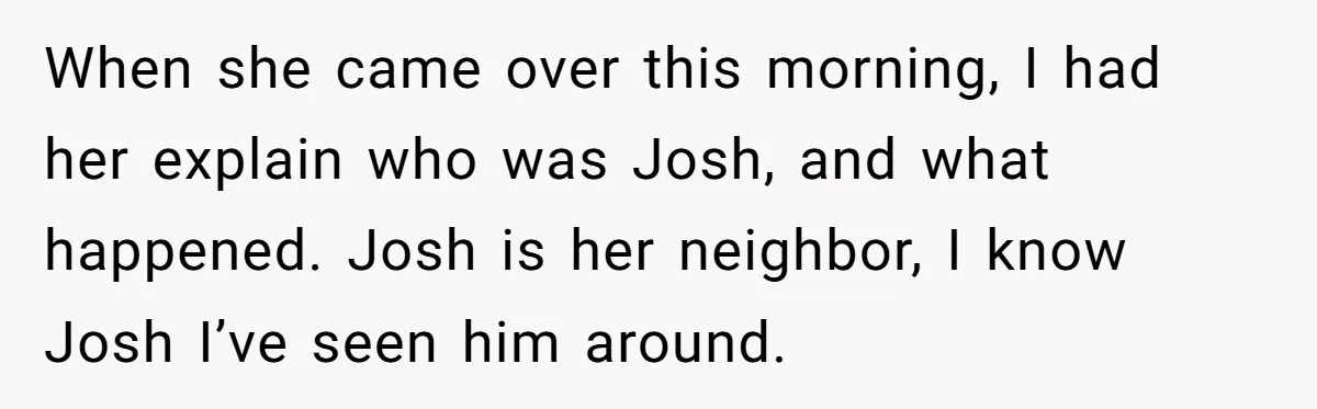 When she came over this morning, I had her explain who was Josh, and what happened. Josh is her neighbor, I know Josh I’ve seen him around.