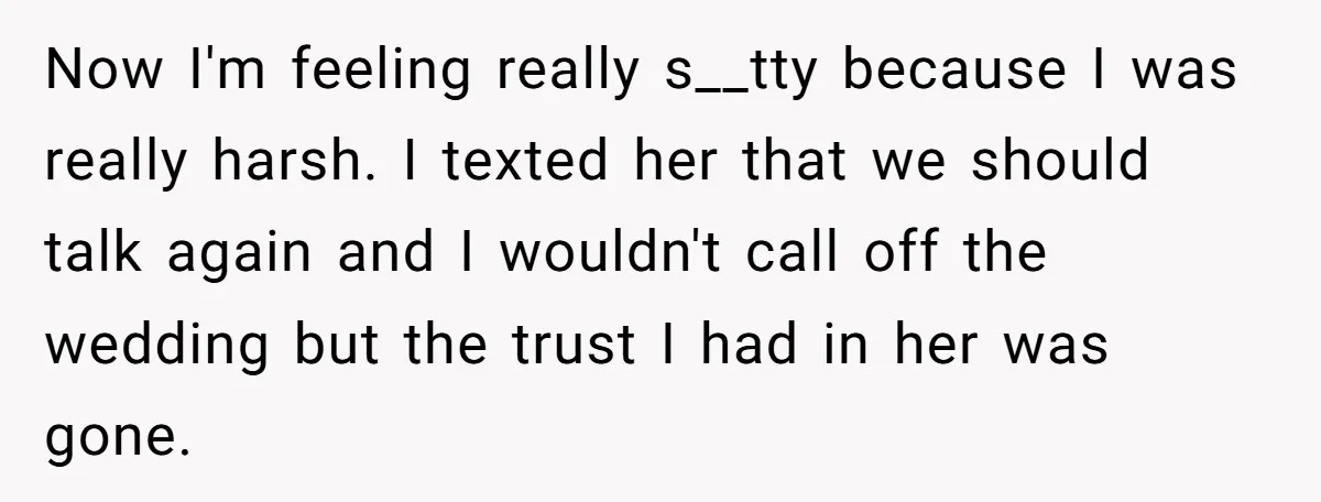 Now I'm feeling really s__tty because I was really harsh. I texted her that we should talk again and I wouldn't call off the wedding but the trust I had...