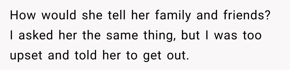 How would she tell her family and friends? I asked her the same thing, but I was too upset and told her to get out.