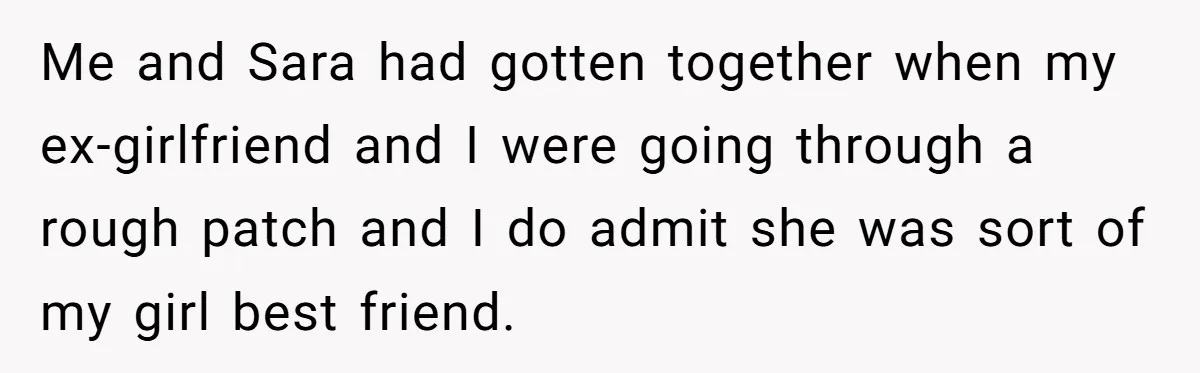 Me and Sara had gotten together when my ex-girlfriend and I were going through a rough patch and I do admit she was sort of my girl best friend.