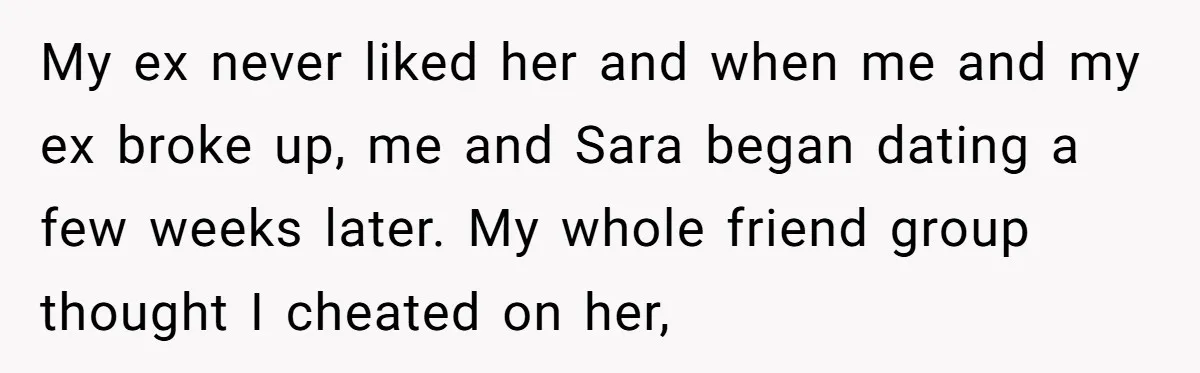 My ex never liked her and when me and my ex broke up, me and Sara began dating a few weeks later. My whole friend group thought I cheated on...