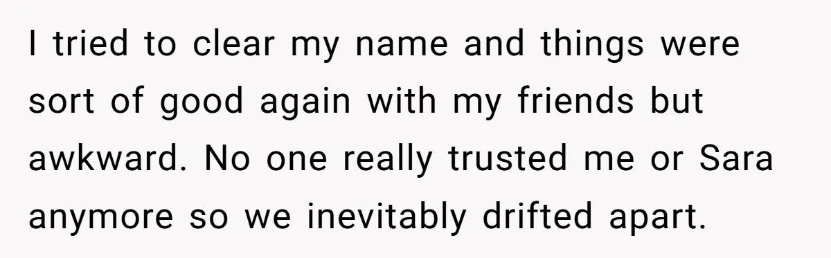 I tried to clear my name and things were sort of good again with my friends but awkward. No one really trusted me or Sara anymore so we inevitably drifted...