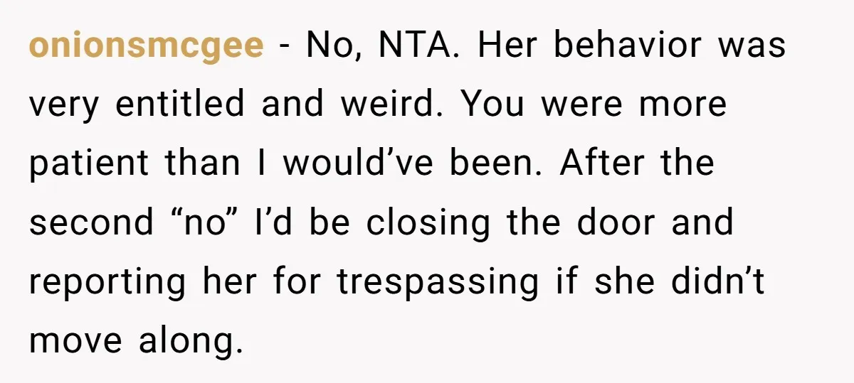 onionsmcgee − No, NTA. Her behavior was very entitled and weird. You were more patient than I would’ve been. After the second “no” I’d be closing the door and reporting...