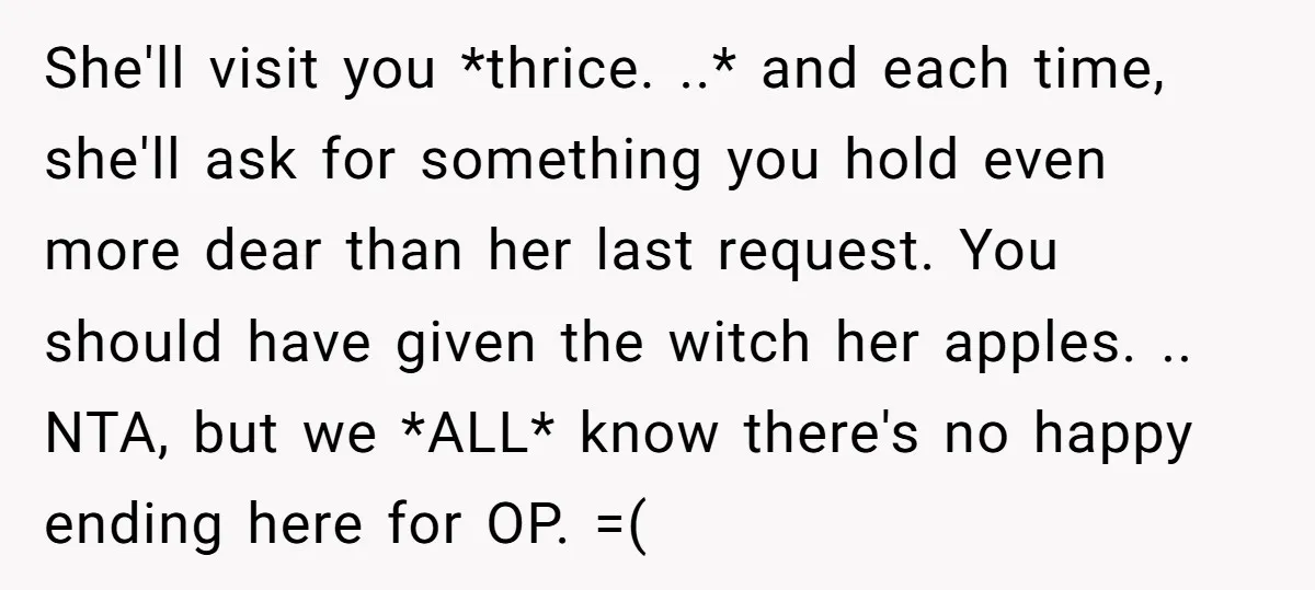 She'll visit you *thrice. ..* and each time, she'll ask for something you hold even more dear than her last request. You should have given the witch her apples. .....