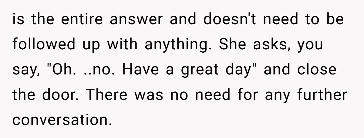 is the entire answer and doesn't need to be followed up with anything. She asks, you say, "Oh. ..no. Have a great day" and close the door. There was no...