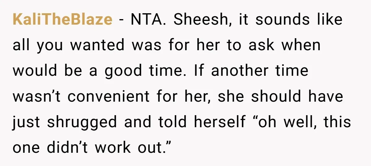 KaliTheBlaze − NTA. Sheesh, it sounds like all you wanted was for her to ask when would be a good time. If another time wasn’t convenient for her, she should...
