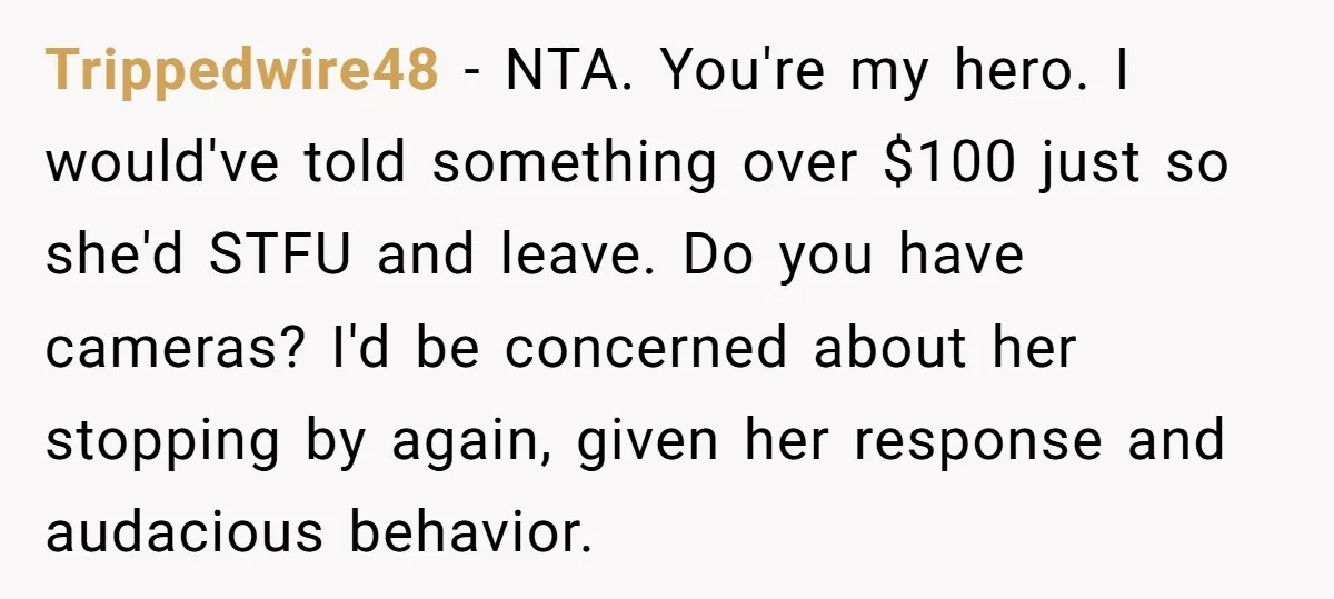 Trippedwire48 − NTA. You're my hero. I would've told something over $100 just so she'd STFU and leave. Do you have cameras? I'd be concerned about her stopping by again,...
