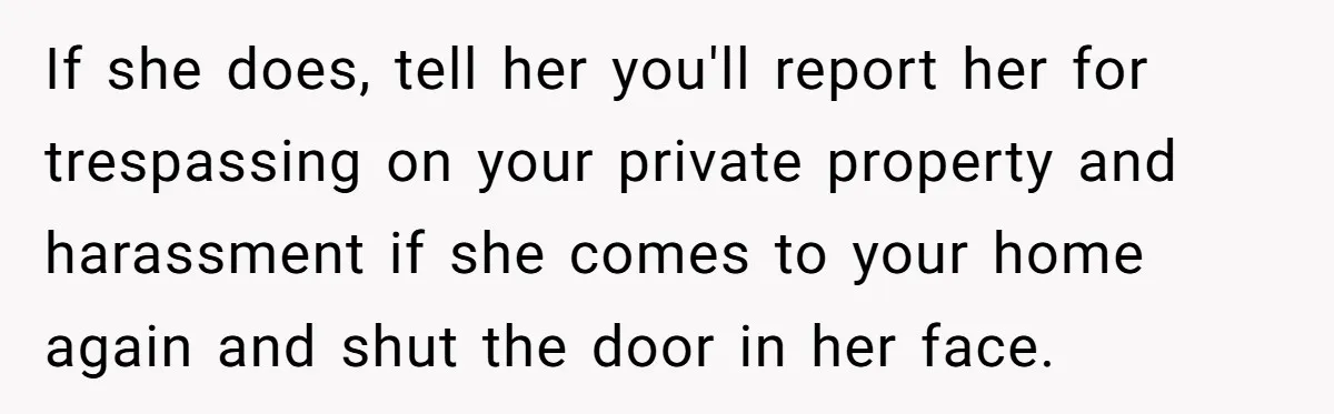 If she does, tell her you'll report her for trespassing on your private property and harassment if she comes to your home again and shut the door in her face.