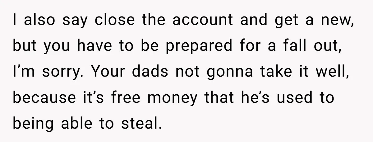 I also say close the account and get a new, but you have to be prepared for a fall out, I’m sorry. Your dads not gonna take it well, because...