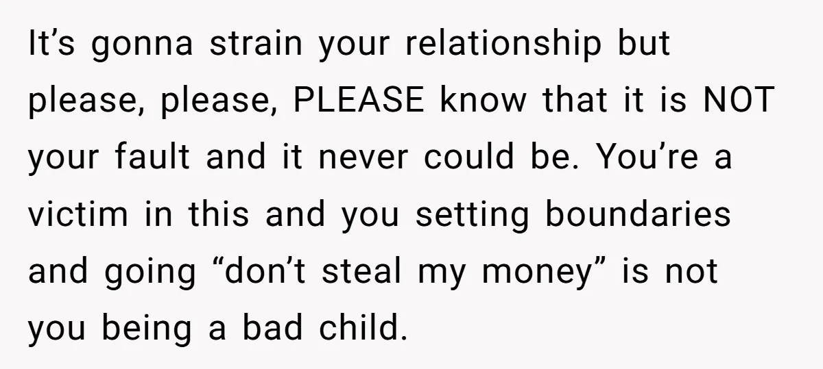 It’s gonna strain your relationship but please, please, PLEASE know that it is NOT your fault and it never could be. You’re a victim in this and you setting boundaries...
