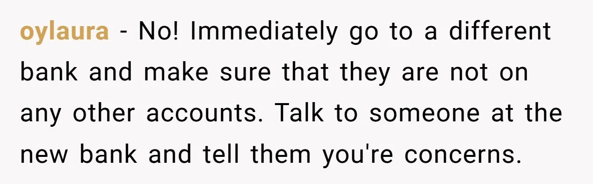 oylaura − No! Immediately go to a different bank and make sure that they are not on any other accounts. Talk to someone at the new bank and tell them...