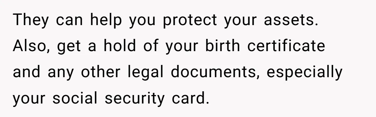 They can help you protect your assets. Also, get a hold of your birth certificate and any other legal documents, especially your social security card.