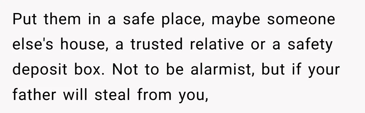 Put them in a safe place, maybe someone else's house, a trusted relative or a safety deposit box. Not to be alarmist, but if your father will steal from you,