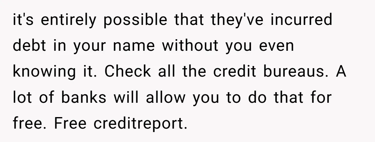 it's entirely possible that they've incurred debt in your name without you even knowing it. Check all the credit bureaus. A lot of banks will allow you to do that...