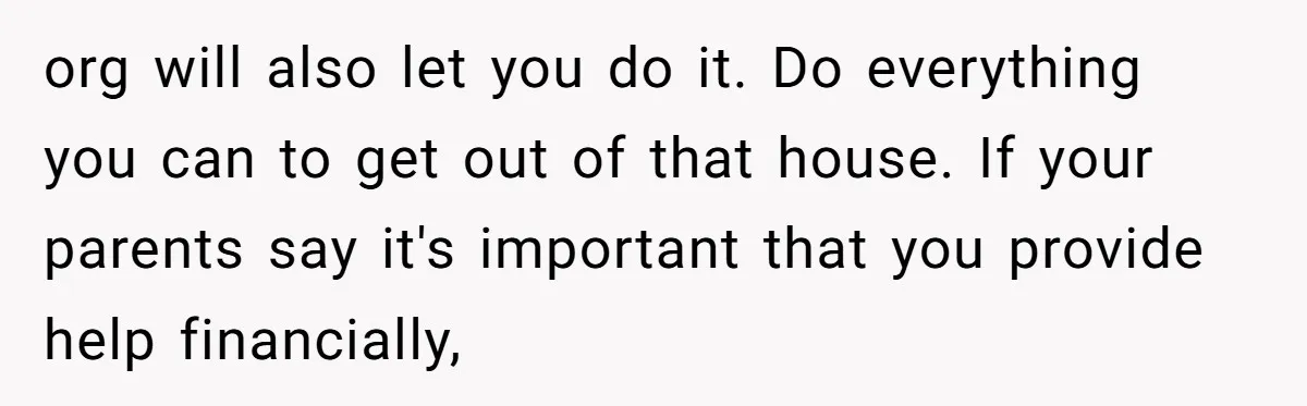 org will also let you do it. Do everything you can to get out of that house. If your parents say it's important that you provide help financially,