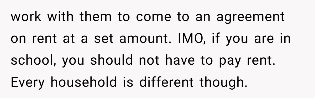 work with them to come to an agreement on rent at a set amount. IMO, if you are in school, you should not have to pay rent. Every household is...