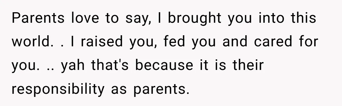 Parents love to say, I brought you into this world. . I raised you, fed you and cared for you. .. yah that's because it is their responsibility as parents.