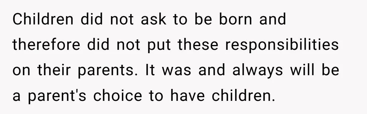 Children did not ask to be born and therefore did not put these responsibilities on their parents. It was and always will be a parent's choice to have children.
