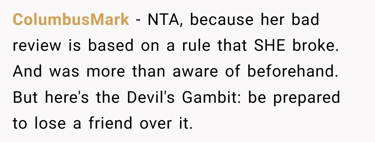 ColumbusMark − NTA, because her bad review is based on a rule that SHE broke. And was more than aware of beforehand. But here's the Devil's Gambit: be prepared to...