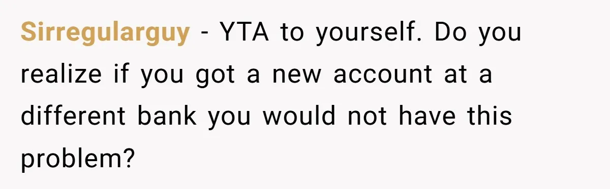 Sirregularguy − YTA to yourself. Do you realize if you got a new account at a different bank you would not have this problem?