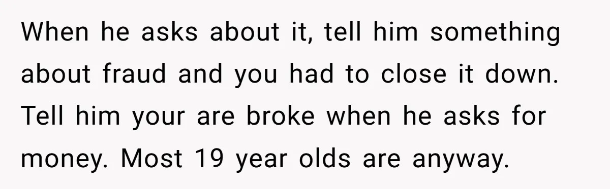 When he asks about it, tell him something about fraud and you had to close it down. Tell him your are broke when he asks for money. Most 19 year...
