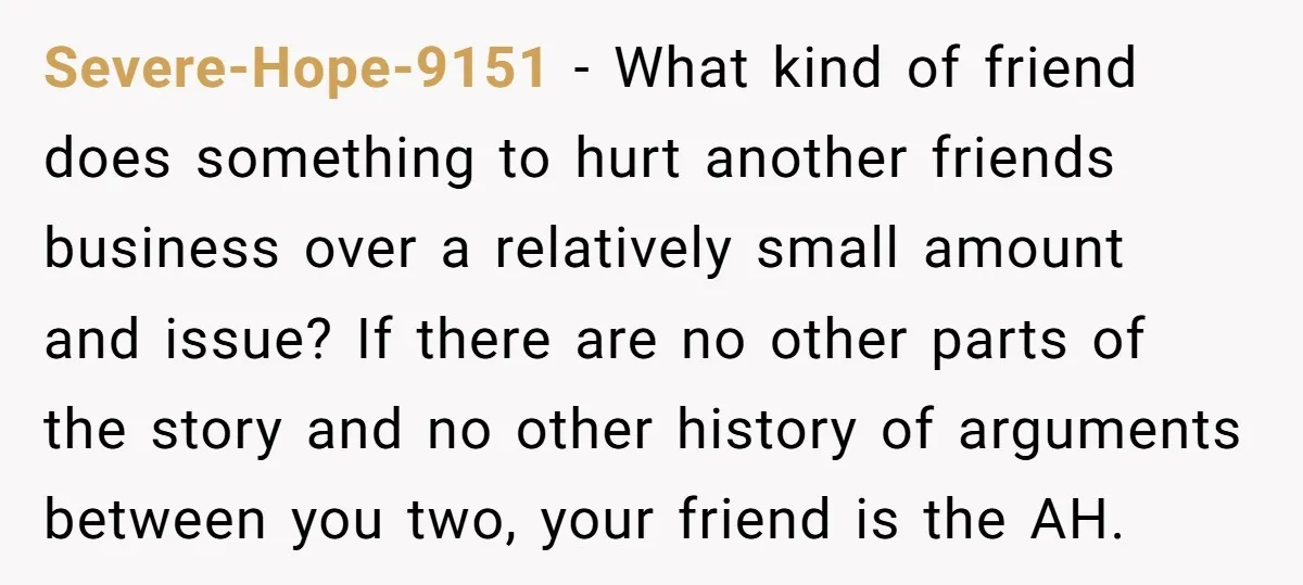 Severe-Hope-9151 − What kind of friend does something to hurt another friends business over a relatively small amount and issue? If there are no other parts of the story and...
