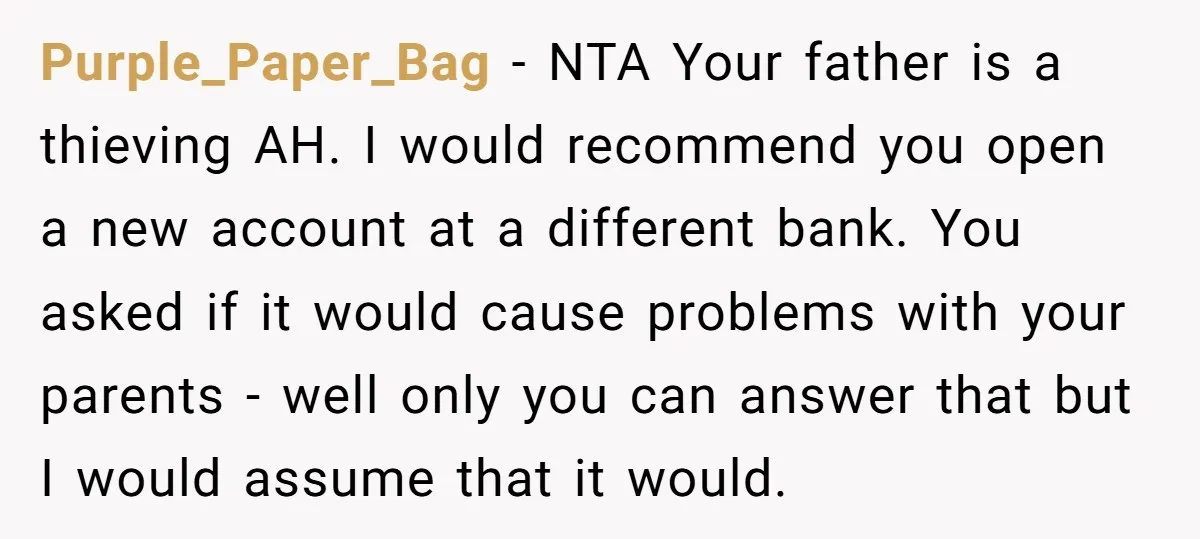 Purple_Paper_Bag − NTA Your father is a thieving AH. I would recommend you open a new account at a different bank. You asked if it would cause problems with your...