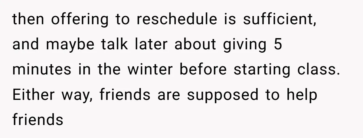 then offering to reschedule is sufficient, and maybe talk later about giving 5 minutes in the winter before starting class. Either way, friends are supposed to help friends