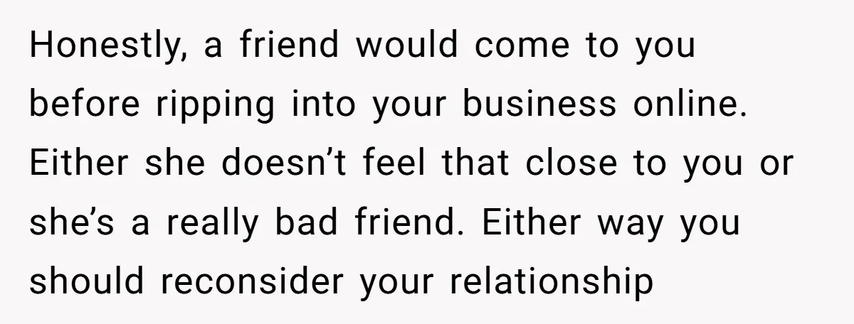 Honestly, a friend would come to you before ripping into your business online. Either she doesn’t feel that close to you or she’s a really bad friend. Either way you...