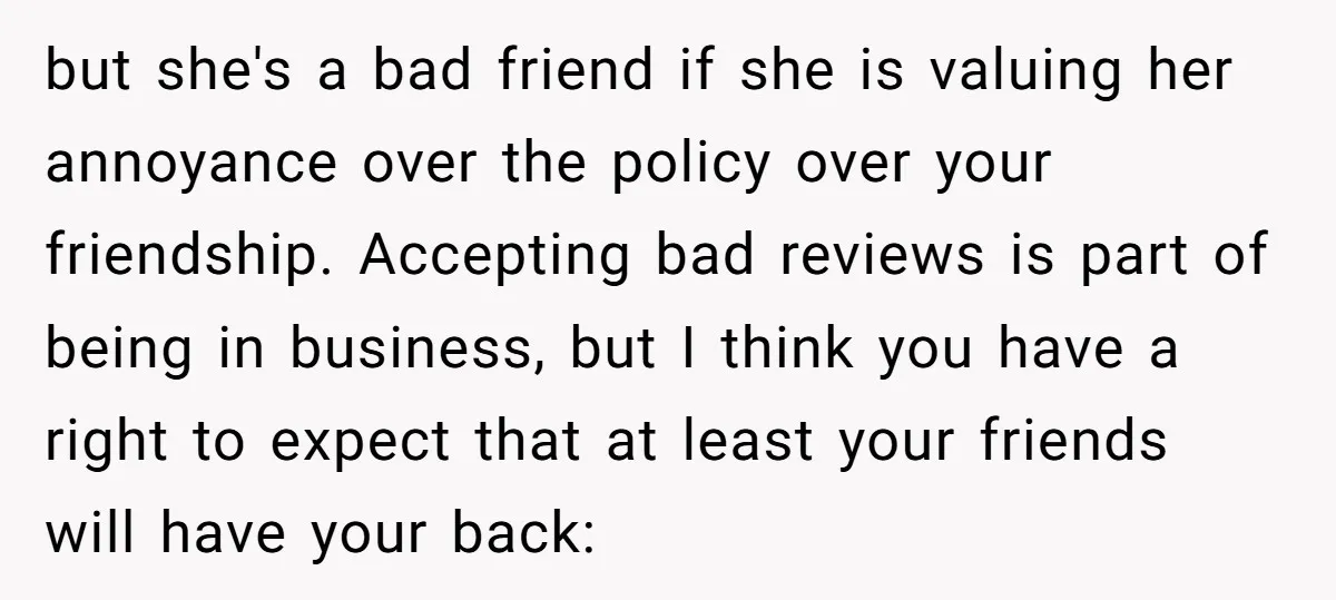 but she's a bad friend if she is valuing her annoyance over the policy over your friendship. Accepting bad reviews is part of being in business, but I think you...