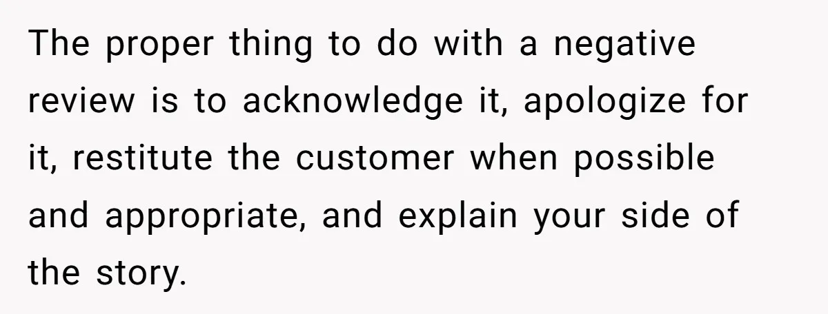 The proper thing to do with a negative review is to acknowledge it, apologize for it, restitute the customer when possible and appropriate, and explain your side of the story.