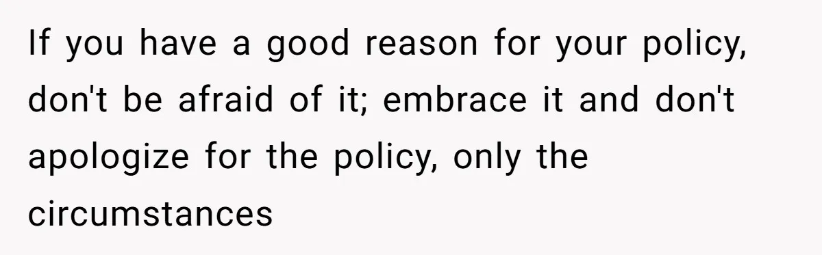 If you have a good reason for your policy, don't be afraid of it; embrace it and don't apologize for the policy, only the circumstances