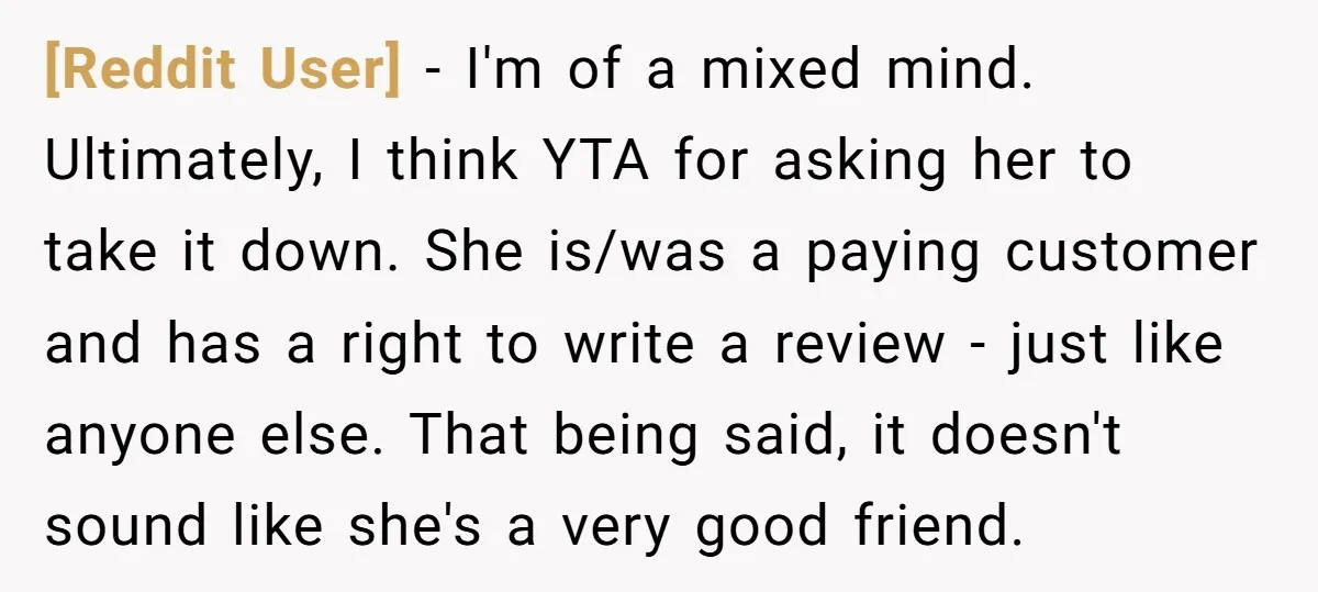 [Reddit User] − I'm of a mixed mind. Ultimately, I think YTA for asking her to take it down. She is/was a paying customer and has a right to write...