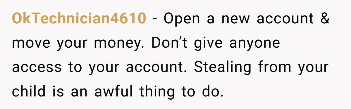 OkTechnician4610 − Open a new account & move your money. Don’t give anyone access to your account. Stealing from your child is an awful thing to do.