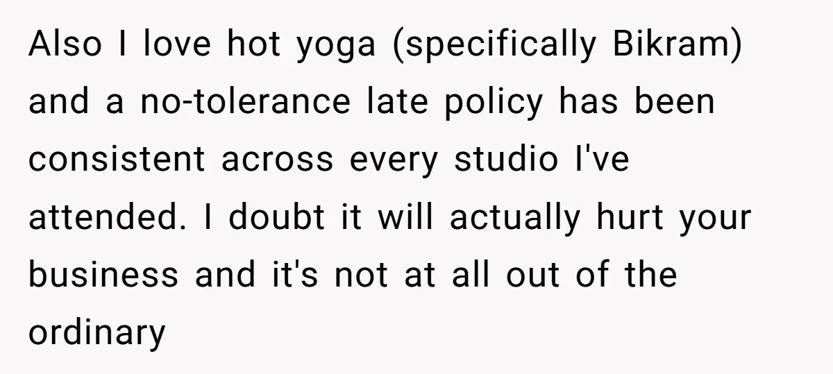 Also I love hot yoga (specifically Bikram) and a no-tolerance late policy has been consistent across every studio I've attended. I doubt it will actually hurt your business and it's...