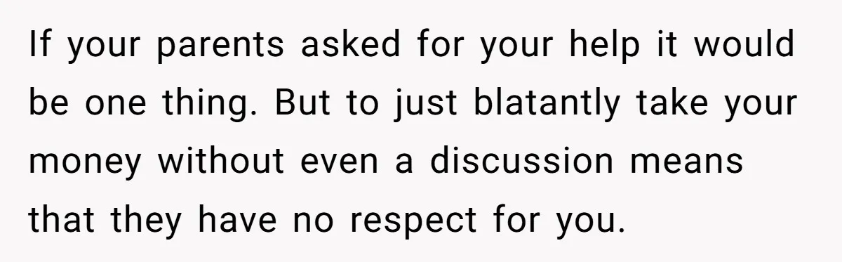 If your parents asked for your help it would be one thing. But to just blatantly take your money without even a discussion means that they have no respect for...