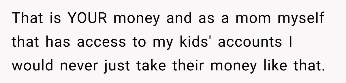 That is YOUR money and as a mom myself that has access to my kids' accounts I would never just take their money like that.