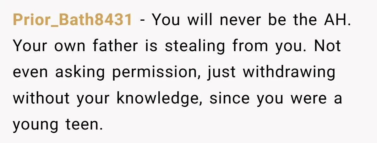 Prior_Bath8431 − You will never be the AH. Your own father is stealing from you. Not even asking permission, just withdrawing without your knowledge, since you were a young teen.