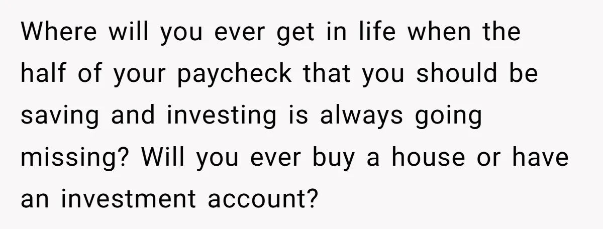 Where will you ever get in life when the half of your paycheck that you should be saving and investing is always going missing? Will you ever buy a house...