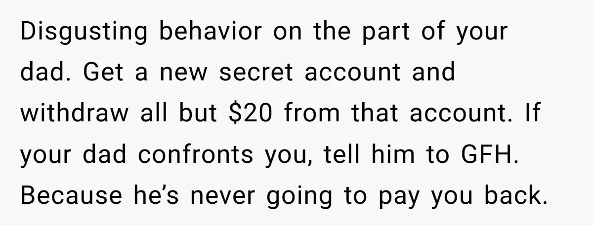 Disgusting behavior on the part of your dad. Get a new secret account and withdraw all but $20 from that account. If your dad confronts you, tell him to GFH....