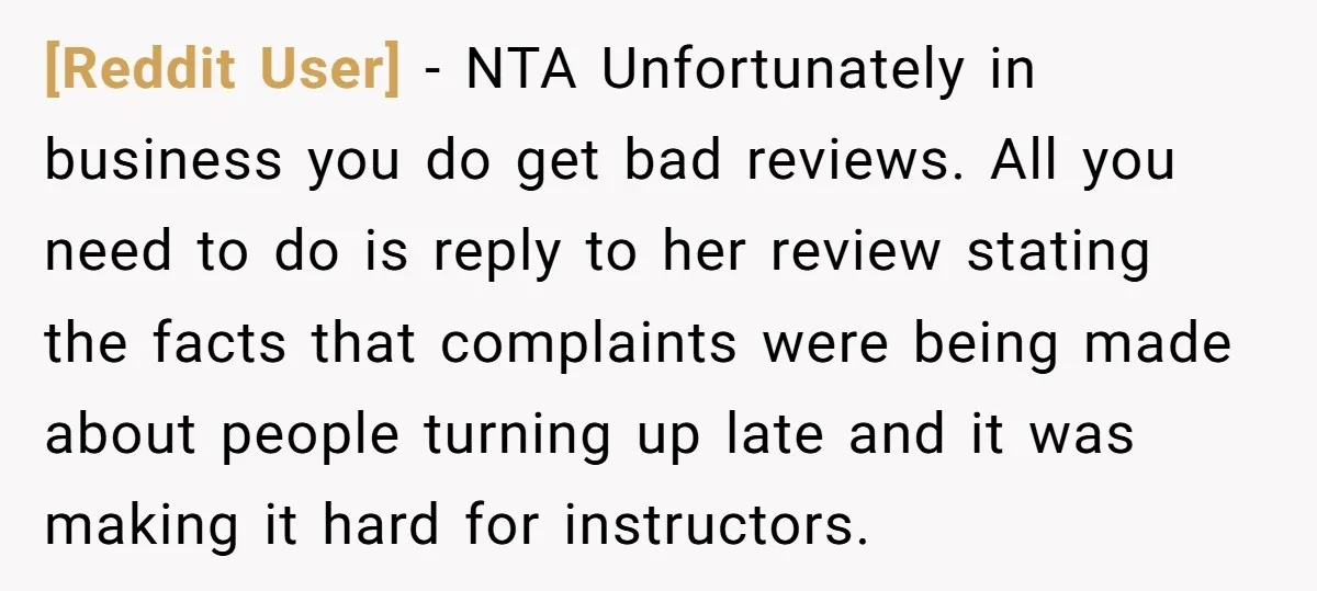 [Reddit User] − NTA Unfortunately in business you do get bad reviews. All you need to do is reply to her review stating the facts that complaints were being made...