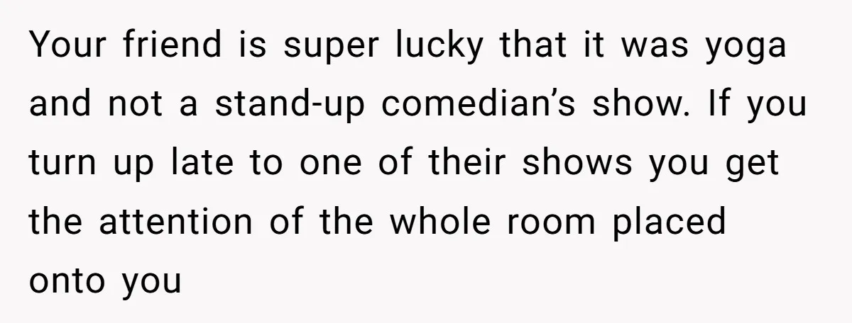 Your friend is super lucky that it was yoga and not a stand-up comedian’s show. If you turn up late to one of their shows you get the attention of...