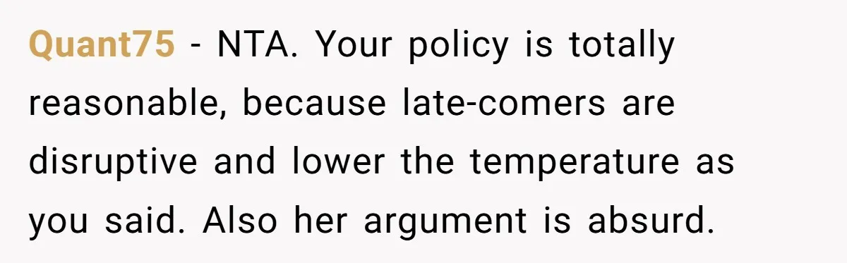 Quant75 − NTA. Your policy is totally reasonable, because late-comers are disruptive and lower the temperature as you said. Also her argument is absurd.