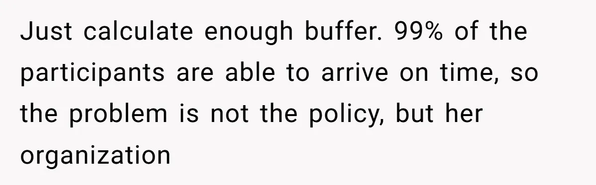 Just calculate enough buffer. 99% of the participants are able to arrive on time, so the problem is not the policy, but her organization